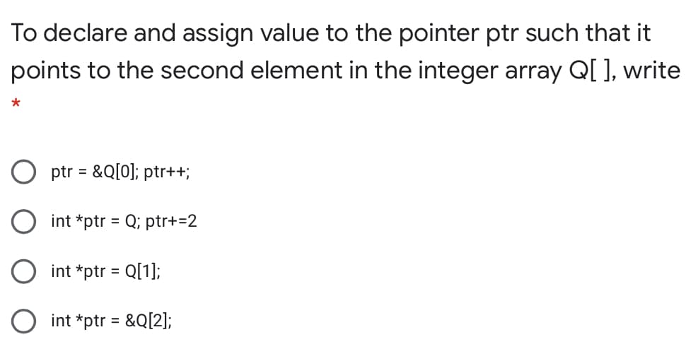 To declare and assign value to the pointer ptr such that it
points to the second element in the integer array Q[ ], write
O ptr = &Q[0]; ptr++;
int *ptr = Q; ptr+=2
int *ptr = Q[1];
int *ptr = &Q[2];
%3D
