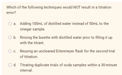 Which of the following techniques would NOT result in a titration
error?
a. Adding 100mL of distilled water instead of 50mL to the
vinegar sample.
Ob. Rinsing the burette with distilled water prior to filling it up
with the titrant.
O c. Reusing an uncleaned Erlenmeyer flask for the second trial
of titration.
O d. Titrating duplicate trials of soda samples within a 30-minute
interval.
