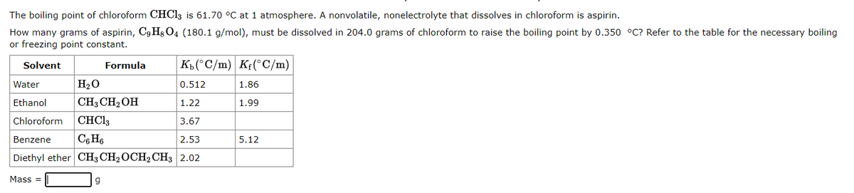 The boiling point of chloroform CHCl3 is 61.70 °C at 1 atmosphere. A nonvolatile, nonelectrolyte that dissolves in chloroform is aspirin.
How many grams of aspirin, C9H8O4 (180.1 g/mol), must be dissolved in 204.0 grams of chloroform to raise the boiling point by 0.350 °C? Refer to the table for the necessary boiling
or freezing point constant.
Solvent
Kb (°C/m) Kf(°C/m)
0.512
1.22
Chloroform CHCl3
3.67
Benzene C6H6
2.53
Diethyl ether CH3 CH₂ OCH2 CH3 2.02
Mass=
Water
Ethanol
Formula
H₂O
CH3CH₂OH
g
1.86
1.99
5.12