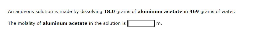 An aqueous solution is made by dissolving 18.0 grams of aluminum acetate in 469 grams of water.
The molality of aluminum acetate in the solution is
m.