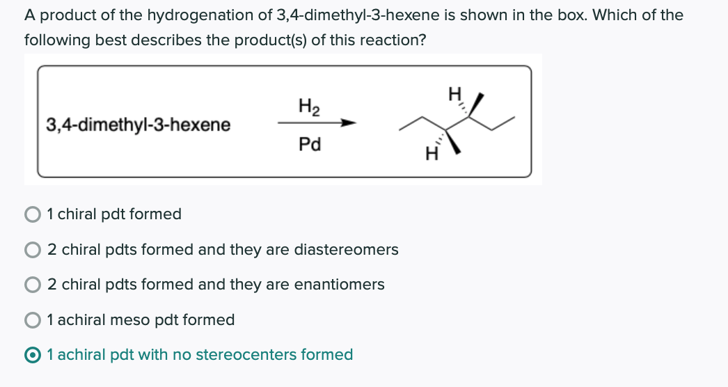 A product of the hydrogenation of 3,4-dimethyl-3-hexene is shown in the box. Which of the
following best describes the product(s) of this reaction?
H2
3,4-dimethyl-3-hexene
Pd
1 chiral pdt formed
2 chiral pdts formed and they are diastereomers
2 chiral pdts formed and they are enantiomers
O 1 achiral meso pdt formed
1 achiral pdt with no stereocenters formed
