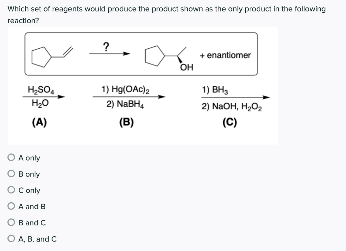 Which set of reagents would produce the product shown as the only product in the following
reaction?
?
+ enantiomer
OH
H2SO4
1) Hg(OAc)2
1) ВНз
H20
2) NaBH4
2) NaOH, H2O2
(A)
(B)
(C)
O A only
B only
O C only
A and B
O B and C
O A, B, and C
