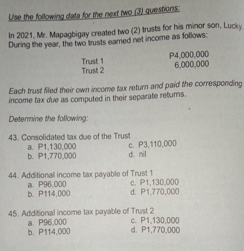 Use the following data for the next two (3) questions:
In 2021, Mr. Mapagbigay created two (2) trusts for his minor son, Lucky.
During the year, the two trusts earned net income as follows:
a. P1,130,000
b. P1,770,000
Each trust filed their own income tax return and paid the corresponding
income tax due as computed in their separate returns.
Determine the following:
43. Consolidated tax due of the Trust
Trust 1
Trust 2
a. P96,000
b. P114,000
44. Additional income tax payable of Trust 1
a. P96,000
b. P114,000
P4,000,000
6,000,000
c. P3,110,000
d. nil
45. Additional income tax payable of Trust 2
c. P1,130,000
d. P1,770,000
c. P1,130,000
d. P1,770,000