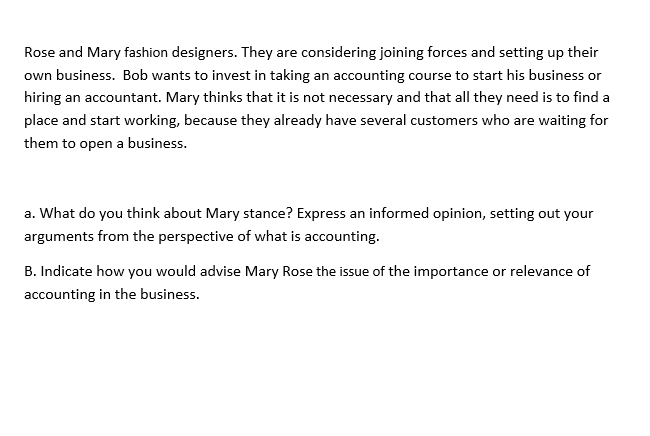 Rose and Mary fashion designers. They are considering joining forces and setting up their
own business. Bob wants to invest in taking an accounting course to start his business or
hiring an accountant. Mary thinks that it is not necessary and that all they need is to find a
place and start working, because they already have several customers who are waiting for
them to open a business.
a. What do you think about Mary stance? Express an informed opinion, setting out your
arguments from the perspective of what is accounting.
B. Indicate how you would advise Mary Rose the issue of the importance or relevance of
accounting in the business.
