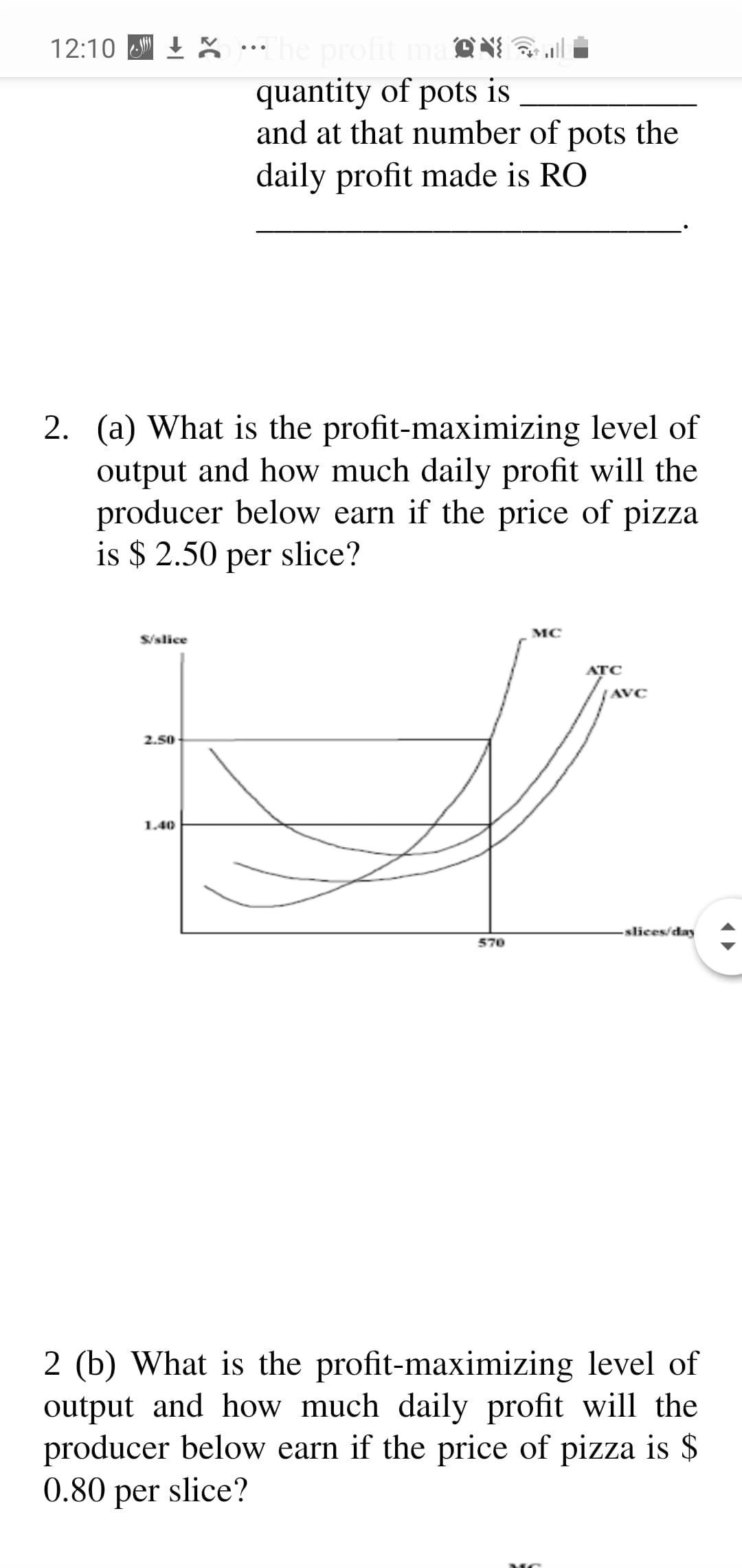 (a) What is the profit-maximizing level of
output and how much daily profit will the
producer below earn if the price of pizza
is $ 2.50 per slice?
MC
S/slice
ATC
AVC
2.50
1.40
slices/day
570
