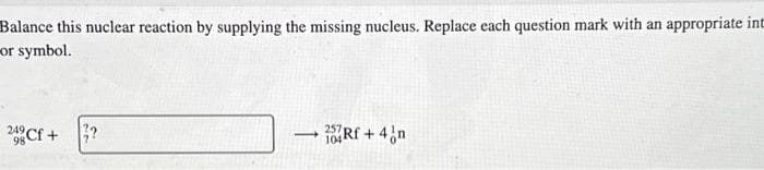 Balance this nuclear reaction by supplying the missing nucleus. Replace each question mark with an appropriate int
or symbol.
2Cf + 3?
- 26Rf + 4/n