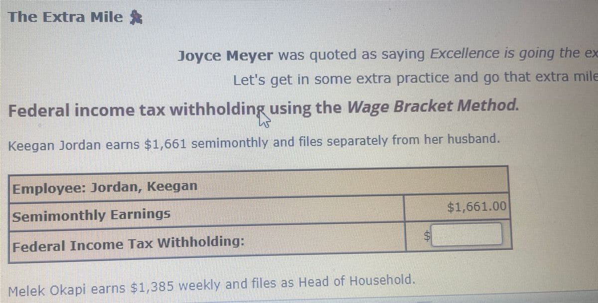 The Extra Mile ✰
Joyce Meyer was quoted as saying Excellence is going the ex
Let's get in some extra practice and go that extra mile
Federal income tax withholding using the Wage Bracket Method.
Keegan Jordan earns $1,661 semimonthly and files separately from her husband.
Employee: Jordan, Keegan
Semimonthly Earnings
Federal Income Tax Withholding:
Melek Okapi earns $1,385 weekly and files as Head of Household.
$1,661.00