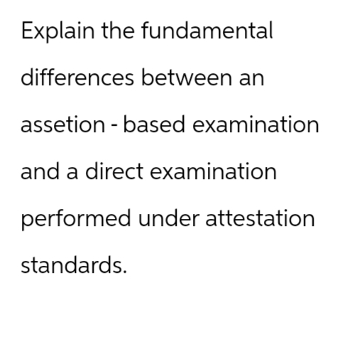 Explain the fundamental
differences between an
assetion-based examination
and a direct examination
performed under attestation
standards.
