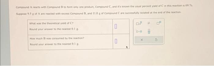 Compound A reacts with Compound B to form only one product, Compound C, and it's known the usual percent yield of C in this reaction is 69.%.
Suppose 9.5 g of A are reacted with excess Compound B, and 11.0 g of Compound C are successfully isolated at the end of the reaction.
What was the theoretical yield of C?
Round your answer to the nearest 0.1 g.
How much B was consumed by the reaction?
Round your answer to the nearest 0.1 g.
0
0
X
H
pla
G