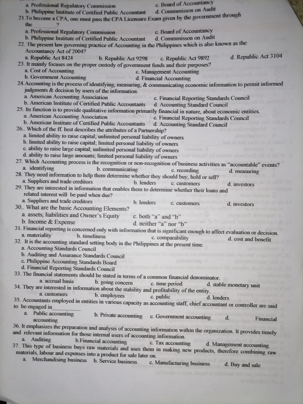 a. Professional Regulatory Commission
b. Philippine Institute of Certified Public Accountant
21.To become a CPA, one must pass the CPA Licensure Exam given by the government through
c. Board of Accountancy
d. Commmisson on Audit
the
c. Board of Accountancy
d. Commmisson on Audit
a Professional Regulatory Commission
b. Philippine Institute of Certified Public Accountant
22. The present law governing practice of Accounting in the Philippines which is also known as the
Accountancy Act of 2004?
a Republic Act 8424
23. It mainly focuses on the proper custody of government funds and their purposes?
a. Cost of Accounting
b. Government Accounting
b. Republic Act 9298
c. Republic Act 9892
d. Republic Act 3104
c. Management Accounting
d. Financial Accounting
24. Accounting is the process of identifying, measuring, & communicating economic infonmation to permit informed
judgments & decision by users of the information.
a. American Accounting Association
b. American Institute of Certified Public Accountants
c. Financial Reporting Standards Council
d. Accounting Standard Council
25. Its function is to provide qualitative information primarily financial in nature, about economic entities.
a. American Accounting Association
b. American Institute of Certified Public Accountants
c. Financial Reporting Standards Council
d. Accounting Standard Council
26. Which of the ff. best describes the attributes of a Partnership?
a limited ability to raise capital; unlimited personal liabiity of owners
b. limited ability to raise capital; limited personal liability of owners
C. ability to raise large capital; unlimited personal liability of owners
d. ability to raise large amounts; limited personal liability of owners
27. Which Accounting process is the recognition or non-recognition of business activities as "accountable" events?
a identifying
28. They need information to help them determine whether they should buy, hold or sell?
a. Suppliers and trade creditors
29. They are interested in information that enables them to determine whether their loans and
related interest will be paid when due?
a. Suppliers and trade creditors
30. What are the basic Accounting Elements?
a. assets, liabilities and Owner's Equity
b. Income & Expense
31. Financial reporting is concemed only with information that is significant enough to affect evaluation or decision.
a. materiality
32. It is the accounting standard setting body in the Philippines at the present time.
a. Accounting Standards Council
b. Auditing and Assurance Standards Council
c. Philippine Accounting Standards Board
d. Financial Reporting Standards Council
33. The financial statements should be stated in terms of a common financial denominator.
b. communicating
c. recording
d. measuring
b. lenders
C. customers
d. investors
b. lenders
C. customers
d. investors
c. both "a" and ""
d. neither "a" nor "b"
77
b. timeliness
C. comparability
d. cost and benefit
a accrual basis
b. going concem
34. They are interested in information about the stability and profitability of the entity.
c. time period
d. stable monetary unit
a customers
b. employees
c. public
d. lenders
35. Accountants employed in entities in various capacity as accounting staff, chief accountant or controller are said
to be engaged in
a. Public accounting
accounting
b. Private accounting c. Govermment accounting
d.
Financial
36. It emphasizes the preparation and analysis of accounting information within the organization. It provides timely
and relevant information for those internal users of accounting information.
a Auditing
37. This type of business buys raw materials and uses them in making new products, therefore combining raw
materials, labour and expenses into a product for sale later on.
a. Merchandising business b. Service business
b.Financial accounting
c. Tax accounting
d. Management accounting
c. Manufacturing business
d. Buy and sale
