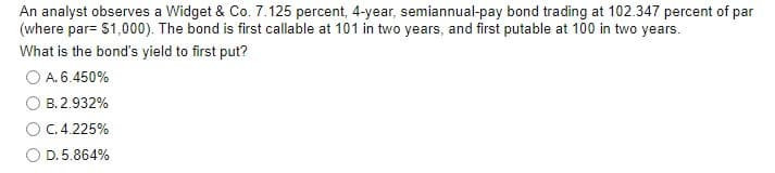 An analyst observes a Widget & Co. 7.125 percent, 4-year, semiannual-pay bond trading at 102.347 percent of par
(where par= $1,000). The bond is first callable at 101 in two years, and first putable at 100 in two years.
What is the bond's yield to first put?
O A. 6.450%
B. 2.932%
C. 4.225%
D.5.864%