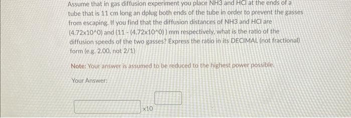 Assume that in gas diffusion experiment you place NH3 and HCI at the ends of a
tube that is 11 cm long an dplug both ends of the tube in order to prevent the gasses
from escaping. If you find that the diffusion distances of NH3 and HCI are
(4.72x10^0) and (11-(4.72x10^0)) mm respectively, what is the ratio of the
diffusion speeds of the two gasses? Express the ratio in its DECIMAL (not fractional)
form (e.g. 2.00, not 2/1)
Note: Your answer is assumed to be reduced to the highest power possible.
Your Answer:
x10