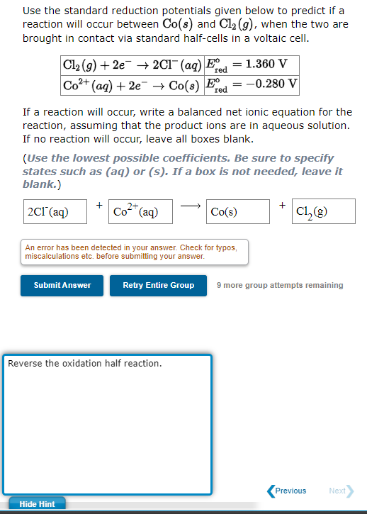 Use the standard reduction potentials given below to predict if a
reaction will occur between Co(s) and Cl₂ (g), when the two are
brought in contact via standard half-cells in a voltaic cell.
Cl₂(g) + 2e → 2Cl¯ (aq) E
1.360 V
red
Co²+ (aq) + 2e → Co(s) Ed=-0.280 V
If a reaction will occur, write a balanced net ionic equation for the
reaction, assuming that the product ions are in aqueous solution.
If no reaction will occur, leave all boxes blank.
Submit Answer
(Use the lowest possible coefficients. Be sure to specify
states such as (aq) or (s). If a box is not needed, leave it
blank.)
2C1 (aq)
Có (aq)
An error has been detected in your answer. Check for typos,
miscalculations etc. before submitting your answer.
Hide Hint
red
Retry Entire Group
Reverse the oxidation half reaction.
=
Co(s)
C1, (g)
9 more group attempts remaining
Previous
Next>