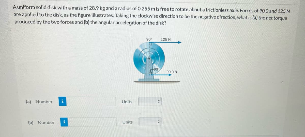 A uniform solid disk with a mass of 28.9 kg and a radius of 0.255 m is free to rotate about a frictionless axle. Forces of 90.0 and 125 N
are applied to the disk, as the figure illustrates. Taking the clockwise direction to be the negative direction, what is (a) the net torque
produced by the two forces and (b) the angular acceleration of the disk?
(a) Number i
(b) Number i
Units
Units
90°
+90°
+
125 N
90.0 N