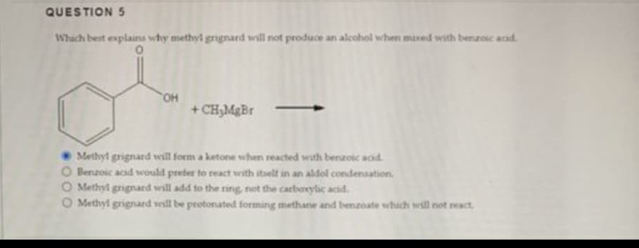 QUESTION 5
Which best explains why methyl grignard will not produce an alcohol when mixed with benzoic acid.
0
"OH
+CH₂MgBr
Methyl grignard will form a ketone when reacted with benzoic acid
O Benzoic acid would prefer to react with itself in an aldol condensation.
O Methyl grignard will add to the ring, not the carboxylic acid.
O Methyl grignard will be protonated forming methane and benzoate which will not react,