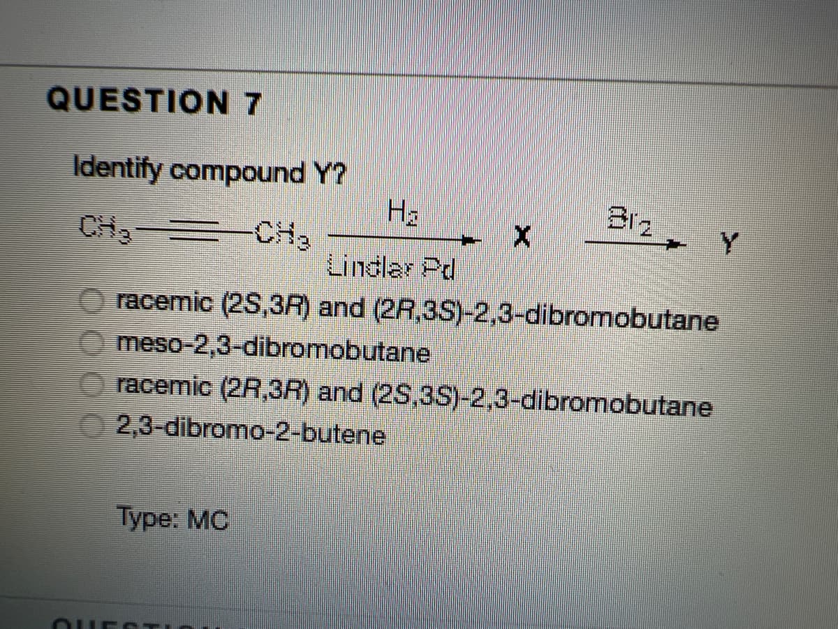 QUESTION7
Identify compound Y?
Ha
Br2
Y
CH3-
CH2
Lindlar Pd
O racemic (2S,3R) and (2R,3S)-2,3-dibromobutane
O meso-2,3-dibromobutane
racemic (2R,3R) and (2S,3S)-2,3-dibromobutane
2,3-dibromo-2-butene
Туре: МС
