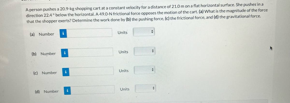 A person pushes a 20.9-kg shopping cart at a constant velocity for a distance of 21.0 m on a flat horizontal surface. She pushes in a
direction 22.4° below the horizontal. A 49.0-N frictional force opposes the motion of the cart. (a) What is the magnitude of the force
that the shopper exerts? Determine the work done by (b) the pushing force, (c) the frictional force, and (d) the gravitational force.
(a) Number
(b) Number
(c) Number
(d) Number
i
i
i
i
Units
Units
Units
Units
+