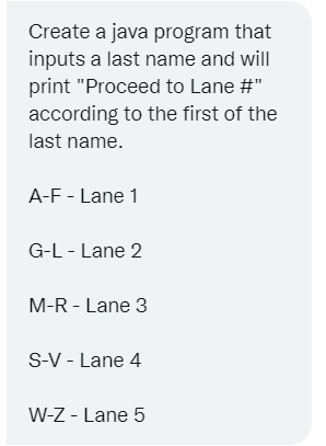 Create a java program that
inputs a last name and will
print "Proceed to Lane #"
according to the first of the
last name.
A-F - Lane 1
G-L - Lane 2
M-R - Lane 3
S-V - Lane 4
W-Z - Lane 5
