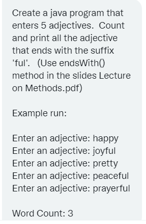 Create a java program that
enters 5 adjectives. Count
and print all the adjective
that ends with the suffix
'ful'. (Use endsWith()
method in the slides Lecture
on Methods.pdf)
Example run:
Enter an adjective: happy
Enter an adjective: joyful
Enter an adjective: pretty
Enter an adjective: peaceful
Enter an adjective: prayerful
Word Count: 3
