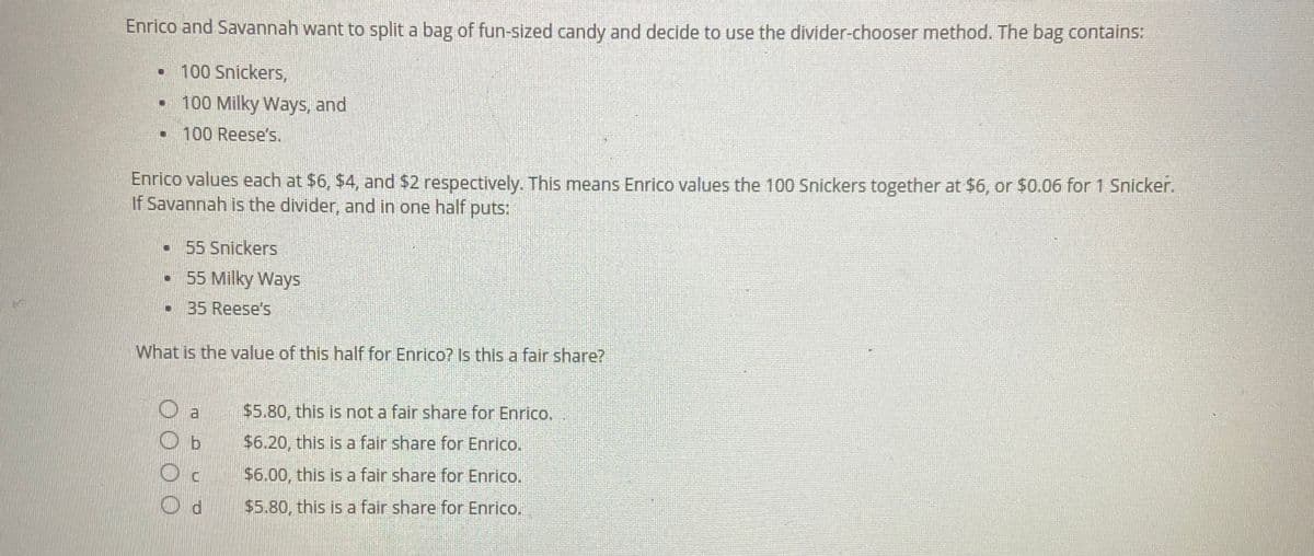 Enrico and Savannah want to split a bag of fun-sized candy and decide to use the divider-chooser method. The bag contains:
N 100 Snickers,
11
1
100 Milky Ways, and
100 Reese's.
Enrico values each at $6, $4, and $2 respectively. This means Enrico values the 100 Snickers together at $6, or $0.06 for 1 Snicker.
If Savannah is the divider, and in one half puts:
55 Snickers
55 Milky Ways
▪
•
1 35 Reese's
What is the value of this half for Enrico? Is this a fair share?
Oa
O b
OC
Od
$5.80, this is not a fair share for Enrico.
$6.20, this is a fair share for Enrico.
$6.00, this is a fair share for Enrico.
$5.80, this is a fair share for Enrico.