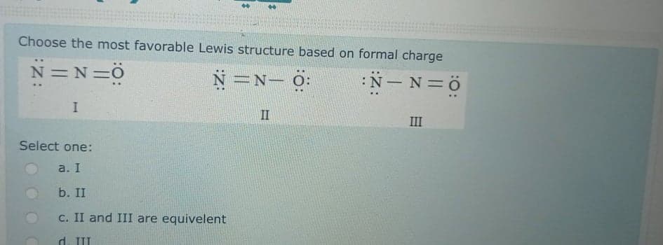 Choose the most favorable Lewis structure based on formal charge
N =N=ö
N=N- O:
:N- N=ö
II
III
Select one:
a. I
b. II
c. II and III are equivelent
d. II
