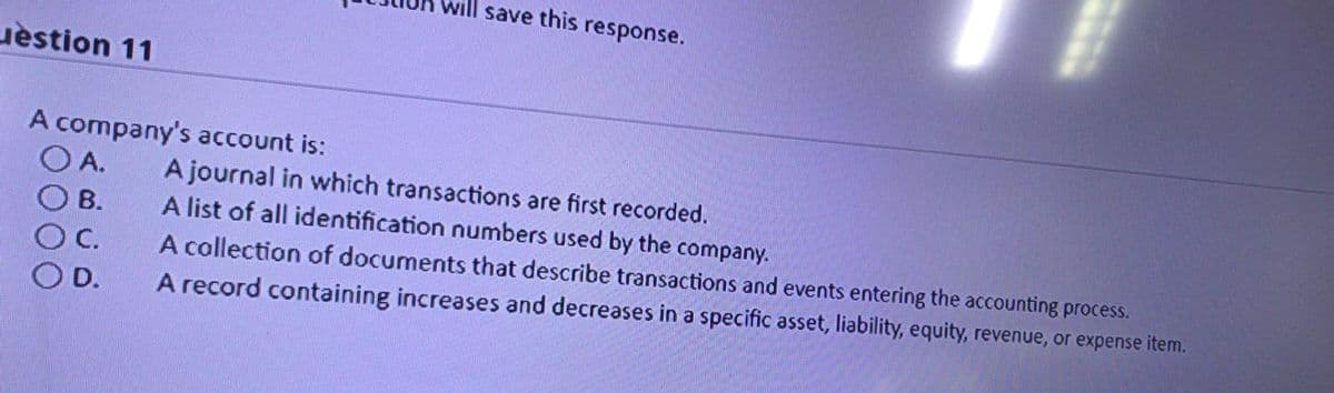 will save this response.
uèstion 11
A company's account is:
O A.
A journal in which transactions are first recorded.
A list of all identification numbers used by the company.
B.
C.
A collection of documents that describe transactions and events entering the accounting process.
OD.
A record containing increases and decreases in a specific asset, liability, equity, revenue, or expense item.
