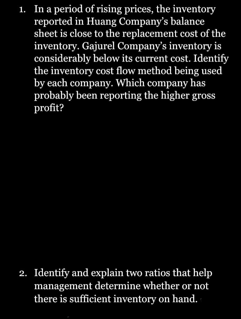 1. In a period of rising prices, the inventory
reported in Huang Company's balance
sheet is close to the replacement cost of the
inventory. Gajurel Company's inventory is
considerably below its current cost. Identify
the inventory cost flow method being used
by each company. Which company has
probably been reporting the higher gross
profit?
2. Identify and explain two ratios that help
management determine whether or not
there is sufficient inventory on hand.