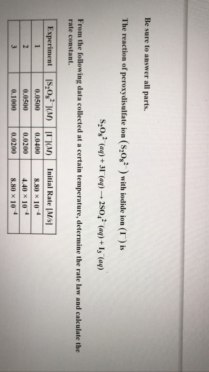 Be sure to answer all parts.
The reaction of peroxydisulfate ion (S203? ) with iodide ion (I) is
S,02? (aq) + 31 (aq) → 2SO,² (aq) + I; (aq)
From the following data collected at a certain temperature, determine the rate law and calculate the
rate constant.
Experiment
[S,0g? ](M) I](M)
Initial Rate [M/s]
1
0.0500
0.0400
8.80 x 10-4
0.0500
0.0200
4.40 × 10 4
0.1000
0.0200
8.80 x 10 4
