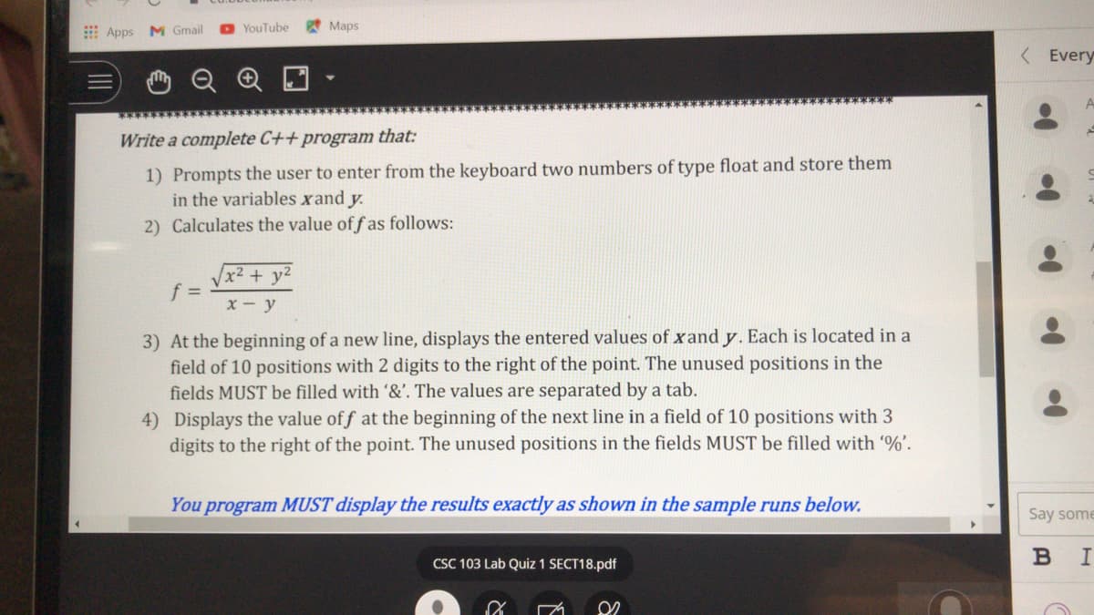 Apps
M Gmail
YouTube
Maps
< Every
Write a complete C++ program that:
1) Prompts the user to enter from the keyboard two numbers of type float and store them
in the variables xand y.
2) Calculates the value off as follows:
x² + y²
f%=D
x - y
3) At the beginning of a new line, displays the entered values of xand y. Each is located in a
field of 10 positions with 2 digits to the right of the point. The unused positions in the
fields MUST be filled with '&'. The values are separated by a tab.
4) Displays the value of f at the beginning of the next line in a field of 10 positions with 3
digits to the right of the point. The unused positions in the fields MUST be filled with %'.
You program MUST display the results exactly as shown in the sample runs below.
Say some
CSC 103 Lab Quiz 1 SECT18.pdf
