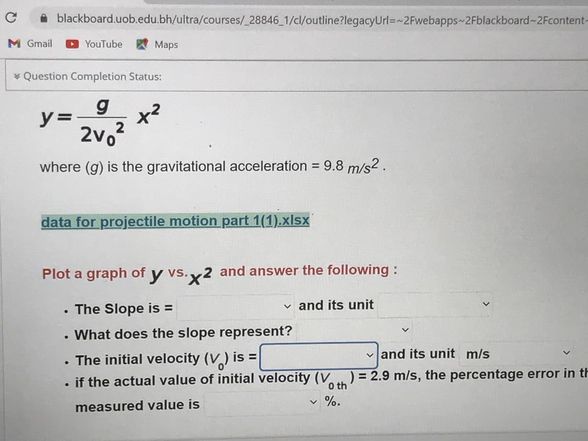 blackboard.uob.edu.bh/ultra/courses/_28846_1/cl/outline?legacyUrl=~2Fwebapps 2Fblackboard-2Fcontent-
M Gmail
O YouTube W Maps
* Question Completion Status:
y =
2vo
2
where (g) is the gravitational acceleration = 9.8 m/s2 .
%3D
data for projectile motion part 1(1).xlsx
Plot a graph of y vs.,
x2 and answer the following :
The Slope is =
v and its unit
What does the slope represent?
The initial velocity (V) is
vand its unit m/s
if the actual value of initial velocity (V ) = 2.9 m/s, the percentage error in th
O th
%.
measured value is
