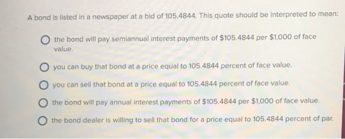 A bond is listed in a newspaper at a bid of 105.4844. This quote should be interpreted to mean:
the bond will pay semiannual interest payments of $105.4844 per $1,000 of face
value.
you can buy that bond at a price equal to 105.4844 percent of face value.
O you can sell that bond at a price equal to 105.4844 percent of face value.
the bond will pay annual interest payments of $105.4844 per $1,000 of face value.
the bond dealer is willing to sell that bond for a price equal to 105.4844 percent of par.
