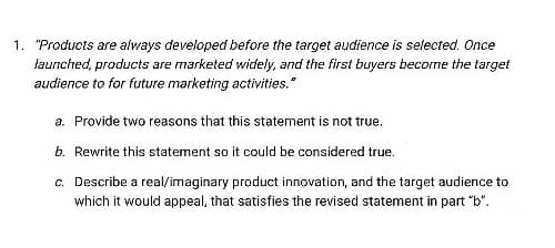 1. "Products are always developed before the target audience is selected. Once
launched, products are marketed widely, and the first buyers become the target
audience to for future marketing activities."
a. Provide two reasons that this statement is not true.
b. Rewrite this statement so it could be considered true.
c. Describe a real/imaginary product innovation, and the target audience to
which it would appeal, that satisfies the revised statement in part "b".
