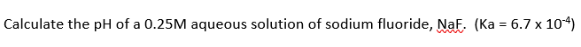 Calculate the pH of a 0.25M aqueous solution of sodium fluoride, NaF. (Ka = 6.7 x 104)
