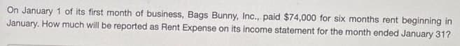 On January 1 of its first month of business, Bags Bunny, Inc., paid $74,000 for six months rent beginning in
January. How much will be reported as Rent Expense on its income statement for the month ended January 31?
