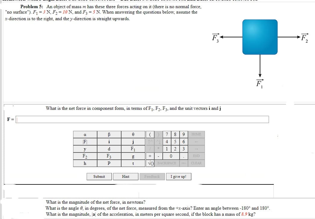 Problem 5: An object of mass m has these three forces acting on it (there is no normal force,
"no surface"). F = 3 N, F2 = 10 N, and F3 = 5 N. When answering the questions below, assume the
x-direction is to the right, and they-direction is straight upwards.
F,
F
What is the net force in component form, in terms of F1, F2, F3, and the unit vectors i and j
F =
7
8
HOME
a
F|
i
j
4
5
y
d.
F1
1 | 2
3
F2
F3
+| -
END
h
P
vol BACKSPACE
DEL CLEAR
Submit
Hint
Feedback
I give up!
What is the magnitude of the net force, in newtons?
What is the angle e, in degrees, of the net force, measured from the +x-axis? Enter an angle between -180° and 180°.
What is the magnitude, Ja of the acceleration, in meters per square second, if the block has a mass of 8.9 kg?
