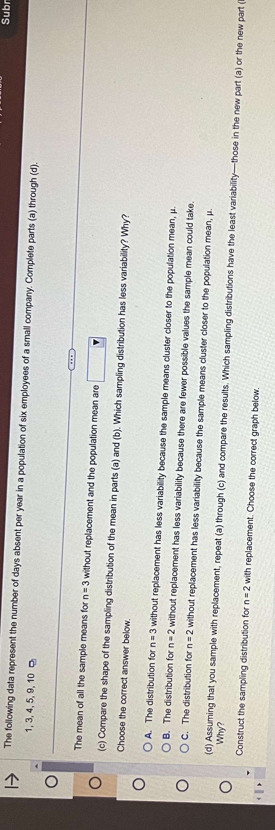1->
O
O
1, 3, 4, 5, 9, 10
The following data represent the number of days absent per year in a population of six employees of a small company. Complete parts (a) through (d).
...
The mean of all the sample means for n = 3 without replacement and the population mean are
(c) Compare the shape of the sampling distribution of the mean in parts (a) and (b). Which sampling distribution has less variability? Why?
Choose the correct
answer below.
OA. The distribution for n = 3 without replacement has less variability because the sample means cluster closer to the population mean, μ.
OB. The distribution for n = 2 without replacement has less variability because there are fewer possible values the sample mean could take.
OC. The distribution for n = 2 without replacement has less variability because the sample means cluster closer to the population mean, μ.
Subm
Why?
(d) Assuming that you sample with replacement, repeat (a) through (c) and compare the results. Which sampling distributions have the least variability-those in the new part (a) or the new part (
Construct the sampling distribution for n = 2 with replacement. Choose the correct graph below.