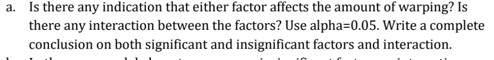 a.
Is there any indication that either factor affects the amount of warping? Is
there any interaction between the factors? Use alpha=0.05. Write a complete
conclusion on both significant and insignificant factors and interaction.