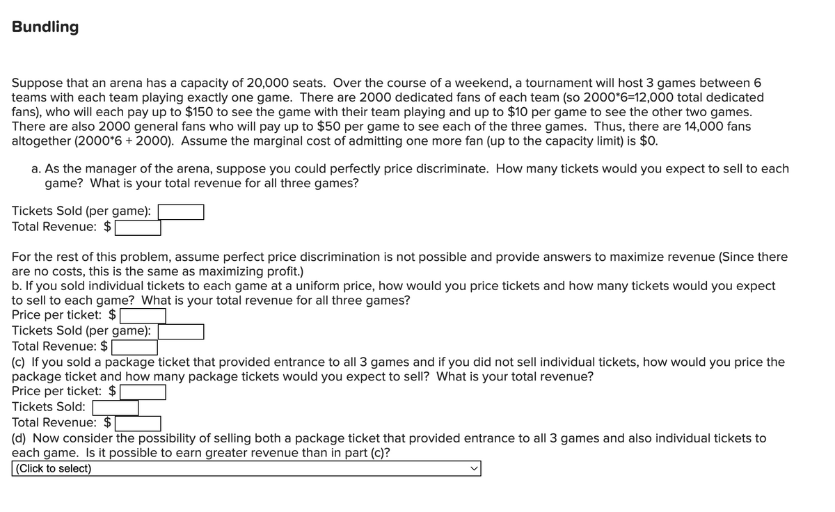 Bundling
Suppose that an arena has a capacity of 20,000 seats. Over the course of a weekend, a tournament will host 3 games between 6
teams with each team playing exactly one game. There are 2000 dedicated fans of each team (so 2000*6=12,000 total dedicated
fans), who will each pay up to $150 to see the game with their team playing and up to $10 per game to see the other two games.
There are also 2000 general fans who will pay up to $50 per game to see each of the three games. Thus, there are 14,000 fans
altogether (2000*6 + 2000). Assume the marginal cost of admitting one more fan (up to the capacity limit) is $0.
a. As the manager of the arena, suppose you could perfectly price discriminate. How many tickets would you expect to sell to each
game? What is your total revenue for all three games?
Tickets Sold (per game):
Total Revenue: $
For the rest of this problem, assume perfect price discrimination is not possible and provide answers to maximize revenue (Since there
are no costs, this is the same as maximizing profit.)
b. If you sold individual tickets to each game at a uniform price, how would you price tickets and how many tickets would you expect
to sell to each game? What is your total revenue for all three games?
Price per ticket: $
Tickets Sold (per game):
Total Revenue: $
(c) If you sold a package ticket that provided entrance to all 3 games and if you did not sell individual tickets, how would you price the
package ticket and how many package tickets would you expect to sell? What is your total revenue?
Price per ticket: $
Tickets Sold:
Total Revenue: $
(d) Now consider the possibility of selling both a package ticket that provided entrance to all 3 games and also individual tickets to
each game. Is it possible to earn greater revenue than in part (c)?
(Click to select)