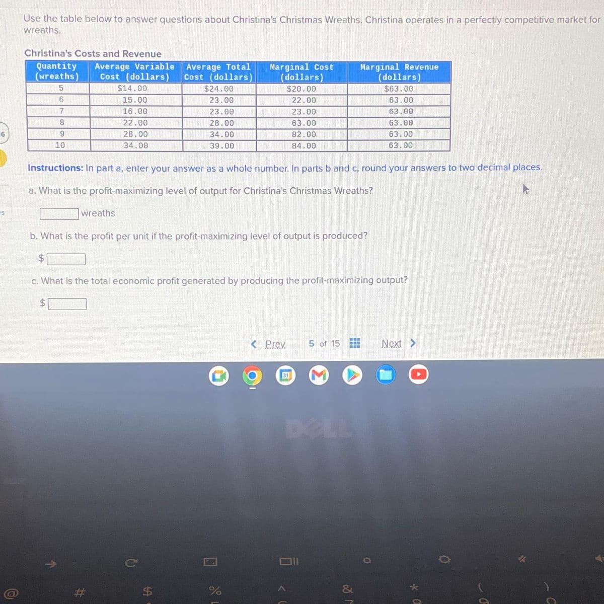 16
5
Use the table below to answer questions about Christina's Christmas Wreaths. Christina operates in a perfectly competitive market for
wreaths.
Christina's Costs and Revenue
Quantity Average Variable
(wreaths) Cost (dollars)
5
$14.00
6 - 15.00
7
CALL/M 16.00
8
22.00
9
28.00
10
34.00
wreaths
Average Total
Cost (dollars)
$24.00
23.00
23.00
28.00
34.00
39.00
$
Instructions: In part a, enter your answer as a whole number. In parts b and c, round your answers to two decimal places.
a. What is the profit-maximizing level of output for Christina's Christmas Wreaths?
Marginal Cost
(dollars)
$20.00
b. What is the profit per unit if the profit-maximizing level of output is produced?
$
olo L
c. What is the total economic profit generated by producing the profit-maximizing output?
$
%
Marginal Revenue
(dollars)
$63.00
63.00
63.00
63.00
63.00
63.00
22.00
23.00 BIEL
63.00
82.00 TAO
84.00
< Prev
31
5 of 15 BEB
O
Next >