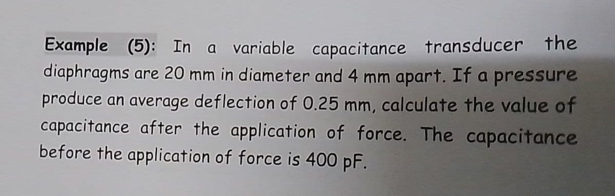 Example (5): In a variable capacitance transducer the
diaphragms are 20 mm in diameter and 4 mm apart. If a pressure
produce an average deflection of O.25 mm, calculate the value of
capacitance after the application of force. The capacitance
before the application of force is 400 pF.
