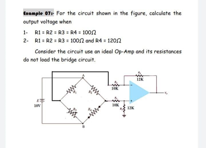 Example 07:- For the circuit shown in the figure, calculate the
output voltage when
1- R1 = R2 = R3 = R4 = 1002
2- R1 = R2 = R3 = 100N and R4 = 1202
Consider the circuit use an ideal Op-Amp and its resistances
do not load the bridge circuit.
12K
10K
E
10V
10K
12K
ww
