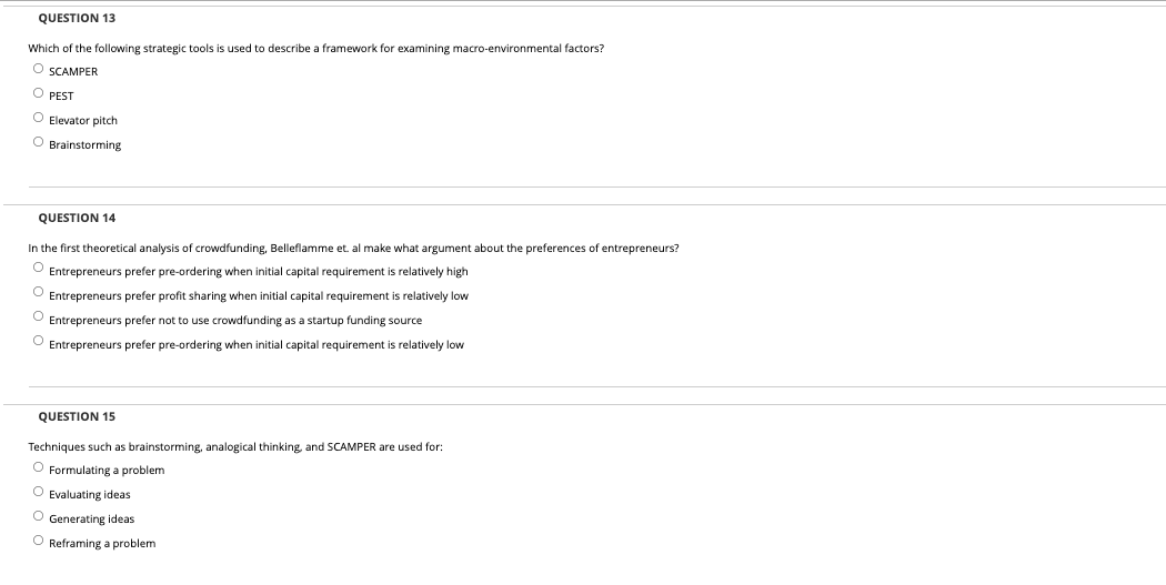 QUESTION 13
Which of the following strategic tools is used to describe a framework for examining macro-environmental factors?
O SCAMPER
O PEST
O Elevator pitch
O Brainstorming
QUESTION 14
In the first theoretical analysis of crowdfunding, Belleflamme et. al make what argument about the preferences of entrepreneurs?
O Entrepreneurs prefer pre-ordering when initial capital requirement
relatively high
Entrepreneurs prefer profit sharing when initial capital requirement is relatively low
O Entrepreneurs prefer not to use crowdfunding as a startup funding source
O Entrepreneurs prefer pre-ordering when initial capital requirement is relatively low
QUESTION 15
Techniques such as brainstorming, analogical thinking, and SCAMPER are used for:
O Formulating a problem
O Evaluating ideas
O Generating ideas
O Reframing a problem
