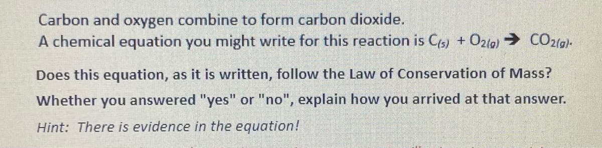 Carbon and oxygen combine to form carbon dioxide.
A chemical equation you might write for this reaction is C(s) + O2(g) → CO2(g)-
Does this equation, as it is written, follow the Law of Conservation of Mass?
Whether you answered "yes" or "no", explain how you arrived at that answer.
Hint: There is evidence in the equation!