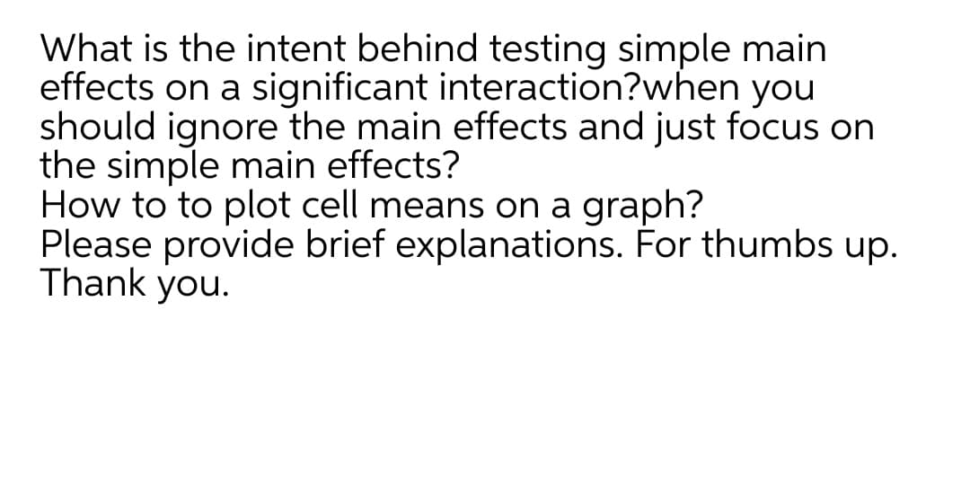 What is the intent behind testing simple main
effects on a significant interaction?when you
should ignore the main effects and just focus on
the simple main effects?
How to to plot cell means on a graph?
Please provide brief explanations. For thumbs up.
Thank you.
