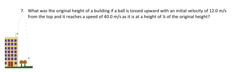 7. What was the original height of a building if a ball is tossed upward with an initial velocity of 12.0 m/s
from the top and it reaches a speed of 40.0 m/s as it is at a height of ¼ of the original height?
