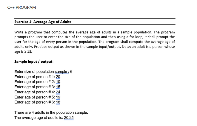 C++ PROGRAM
Exercise 1: Average Age of Adults
Write a program that computes the average age of adults in a sample population. The program
prompts the user to enter the size of the population and then using a for loop, it shall prompt the
user for the age of every person in the population. The program shall compute the average age of
adults only. Produce output as shown in the sample input/output. Note: an adult is a person whose
age is 2 18.
Sample input/output:
Enter size of population sample : 6
Enter age of person # 1: 20
Enter age of person # 2: 10
Enter age of person # 3: 15
Enter age of person # 4: 24
Enter age of person # 5: 19
Enter age of person # 6: 18
There are 4 adults in the population sample.
The average age of adults is: 20.25