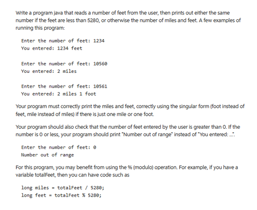 Write a program java that reads a number of feet from the user, then prints out either the same
number if the feet are less than 5280, or otherwise the number of miles and feet. A few examples of
running this program:
Enter the number of feet: 1234
You entered: 1234 feet
Enter the number of feet: 10560
You entered: 2 miles
Enter the number of feet: 10561
You entered: 2 miles 1 foot
Your program must correctly print the miles and feet, correctly using the singular form (foot instead of
feet, mile instead of miles) if there is just one mile or one foot.
Your program should also check that the number of feet entered by the user is greater than 0. If the
number is 0 or less, your program should print "Number out of range" instead of "You entered:.....
Enter the number of feet: 0
Number out of range
For this program, you may benefit from using the % (modulo) operation. For example, if you have a
variable totalFeet, then you can have code such as
long miles
long feet
totalFeet / 5280;
totalFeet % 5280;