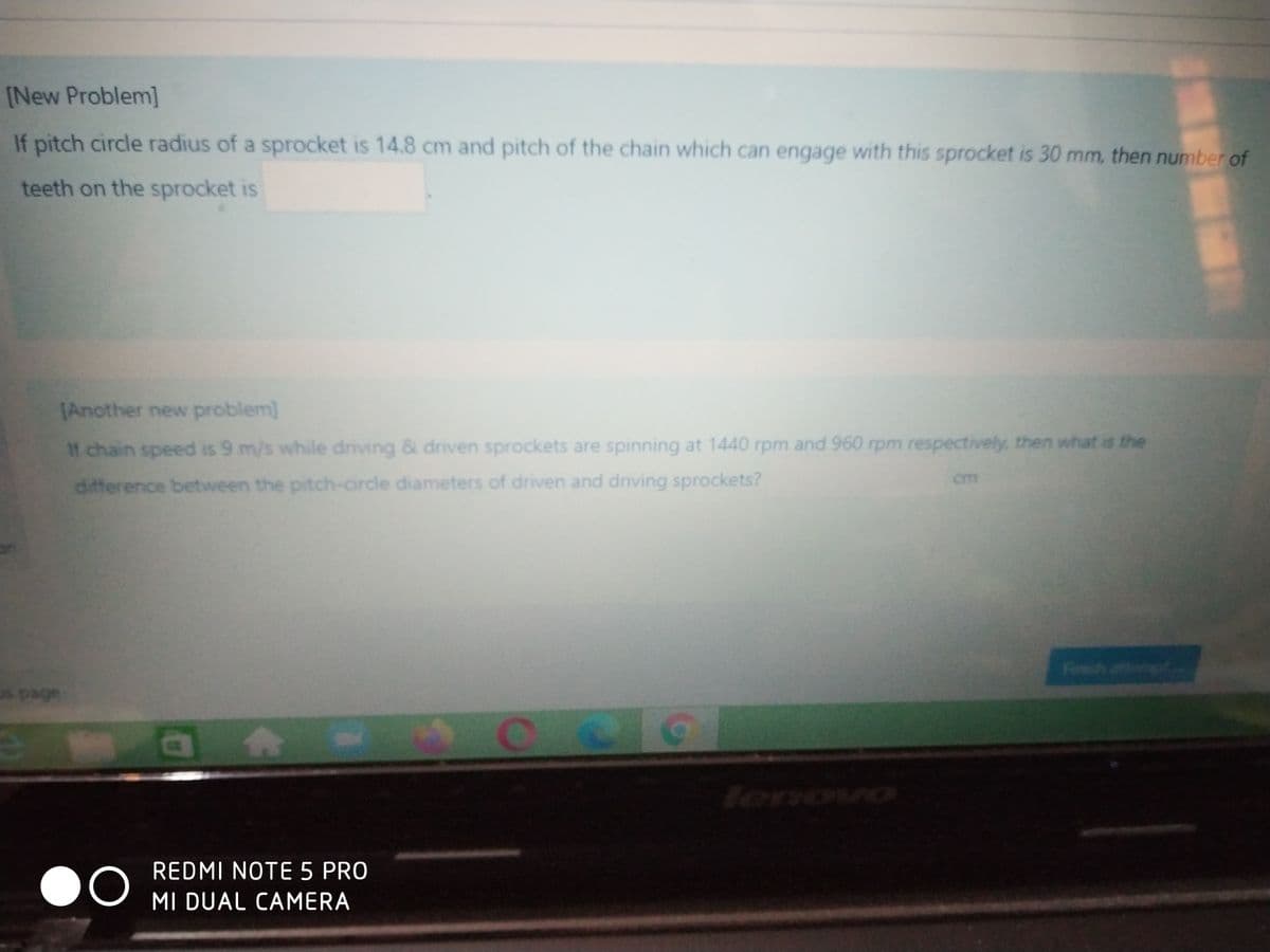 [New Problem]
If pitch circle radius of a sprocket is 14.8 cm and pitch of the chain which can engage with this sprocket is 30 mm, then number of
teeth on the sprocket is
[Another new problem]
If chain speed is 9 m/s while driving & driven sprockets are spinning at 1440 rpm and 960 rpm respectively, then what is the
cm
difference between the pitch-circle diameters of driven and driving sprockets?
firsed afferng
lenovo
REDMI NOTE 5 PRO
MI DUAL CAMERA
