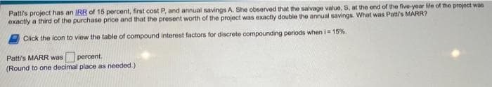 Patti's project has an IRR of 15 percent, first cost P, and annual savings A. She observed that the salvage value, S, at the end of the five-year life of the project was
exactly a third of the purchase price and that the present worth of the project was exactly double the annual savings. What was Patti's MARR?
Click the icon to view the table of compound interest factors for discrete compounding periods when i= 15%.
percent.
(Round to one decimal place as needed.)
Patti's MARR was
