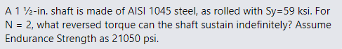 A 1 2-in. shaft is made of AISI 1045 steel, as rolled with Sy=59 ksi. For
N = 2, what reversed torque can the shaft sustain indefinitely? Assume
Endurance Strength as 21050 psi.
